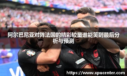 阿尔巴尼亚对阵法国的精彩较量谁能笑到最后分析与预测